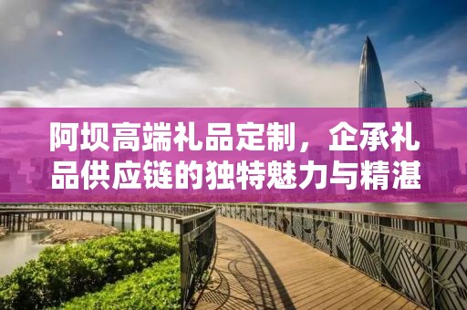 阿坝高端礼品定制，企承礼品供应链的独特魅力与精湛工艺