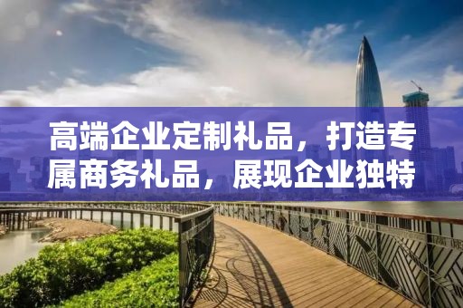 高端企业定制礼品，打造专属商务礼品，展现企业独特魅力