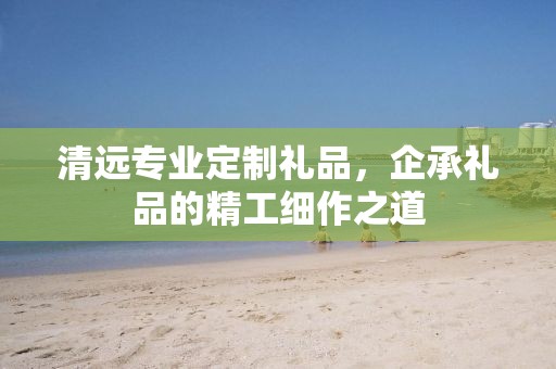 清远专业定制礼品，企承礼品的精工细作之道