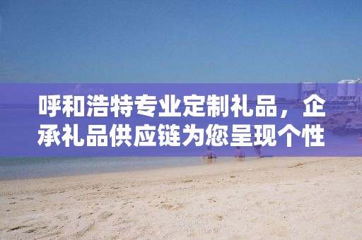 呼和浩特专业定制礼品，企承礼品供应链为您呈现个性化定制之选