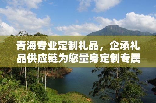 青海专业定制礼品，企承礼品供应链为您量身定制专属礼品