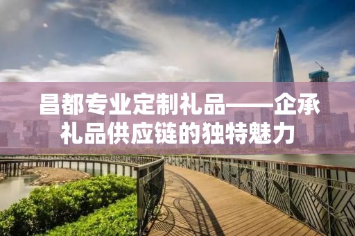 昌都专业定制礼品——企承礼品供应链的独特魅力