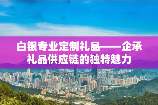白银专业定制礼品——企承礼品供应链的独特魅力