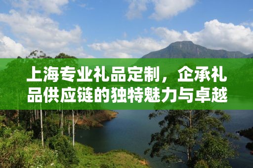 上海专业礼品定制，企承礼品供应链的独特魅力与卓越服务