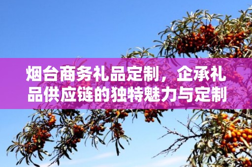 烟台商务礼品定制，企承礼品供应链的独特魅力与定制之道
