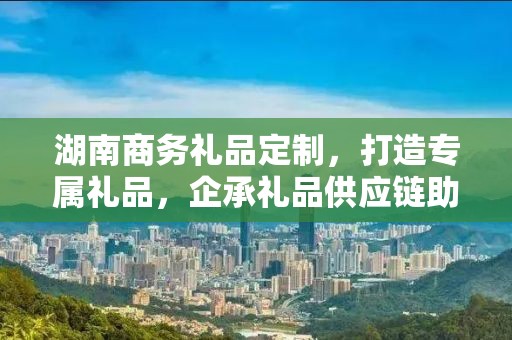 湖南商务礼品定制，打造专属礼品，企承礼品供应链助力商务往来