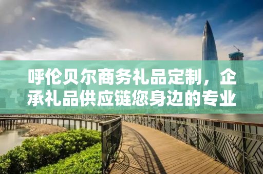 呼伦贝尔商务礼品定制，企承礼品供应链您身边的专业礼品定制公司