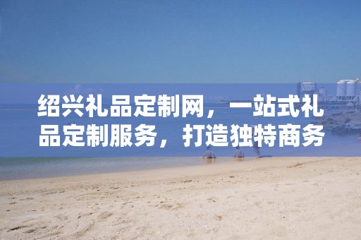 绍兴礼品定制网，一站式礼品定制服务，打造独特商务礼品体验