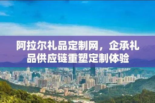 阿拉尔礼品定制网，企承礼品供应链重塑定制体验