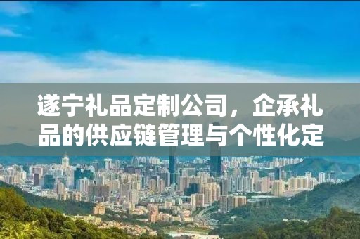 遂宁礼品定制公司，企承礼品的供应链管理与个性化定制之旅