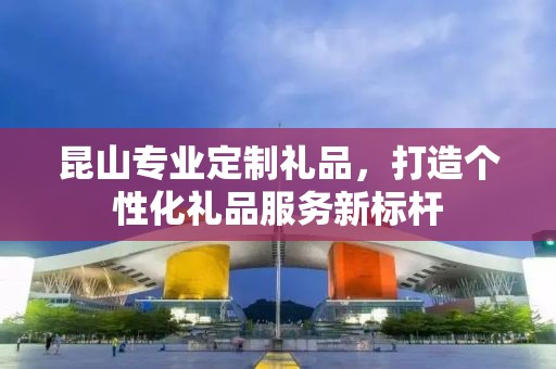 昆山专业定制礼品，打造个性化礼品服务新标杆