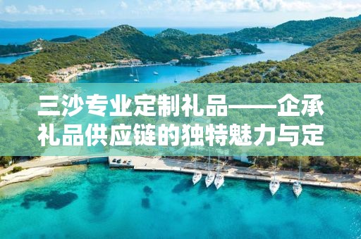 三沙专业定制礼品——企承礼品供应链的独特魅力与定制体验