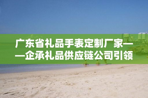 广东省礼品手表定制厂家——企承礼品供应链公司引领定制新风尚