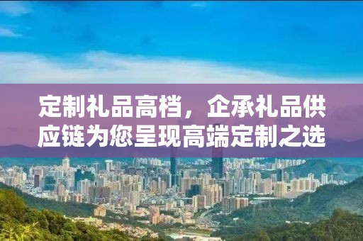 定制礼品高档，企承礼品供应链为您呈现高端定制之选