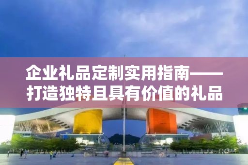 企业礼品定制实用指南——打造独特且具有价值的礼品