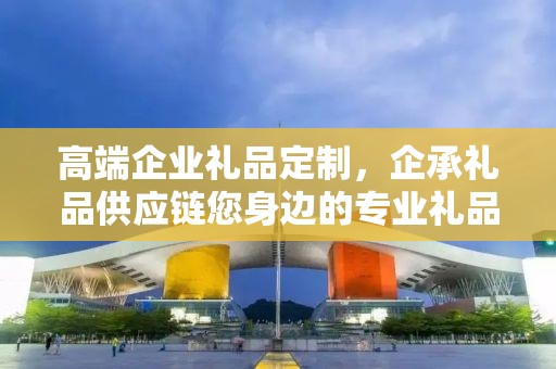 高端企业礼品定制，企承礼品供应链您身边的专业礼品定制公司