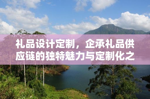 礼品设计定制，企承礼品供应链的独特魅力与定制化之路