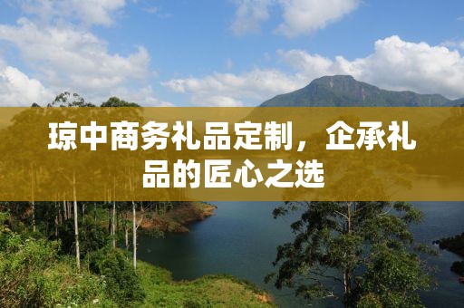 琼中商务礼品定制，企承礼品的匠心之选