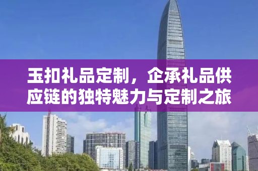 玉扣礼品定制，企承礼品供应链的独特魅力与定制之旅